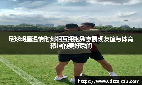 足球明星温情时刻相互拥抱致意展现友谊与体育精神的美好瞬间